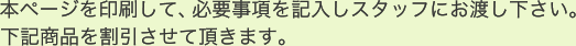 本ページを印刷して、必要事項を記入しスタッフにお渡し下さい。下記商品を割引させて頂きます。